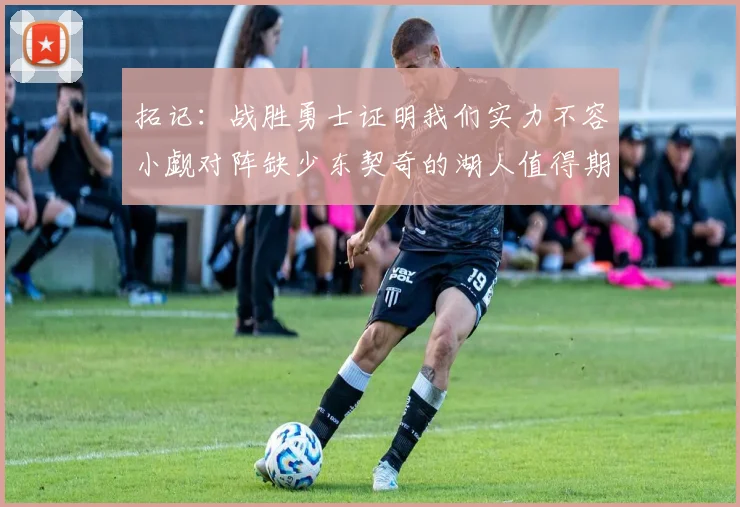 拓记：战胜勇士证明我们实力不容小觑对阵缺少东契奇的湖人值得期待