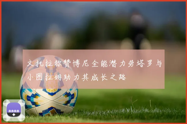 文托拉称赞博尼全能潜力劳塔罗与小图拉姆助力其成长之路