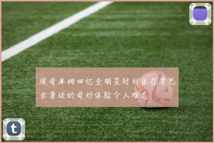 埃奇库姆回忆全明星时刻坐在贾巴尔身边的奇妙体验令人难忘