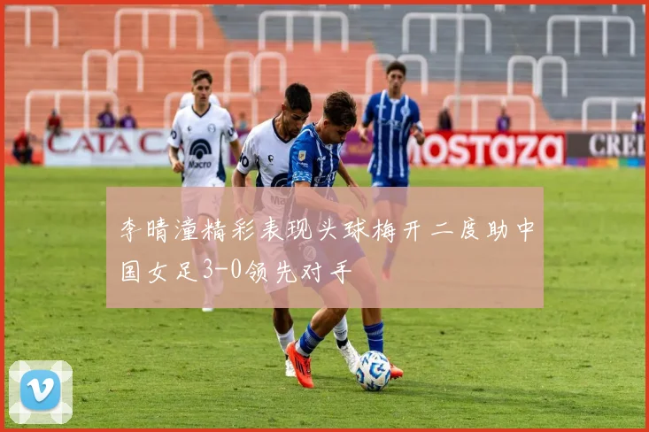 李晴潼精彩表现头球梅开二度助中国女足3-0领先对手