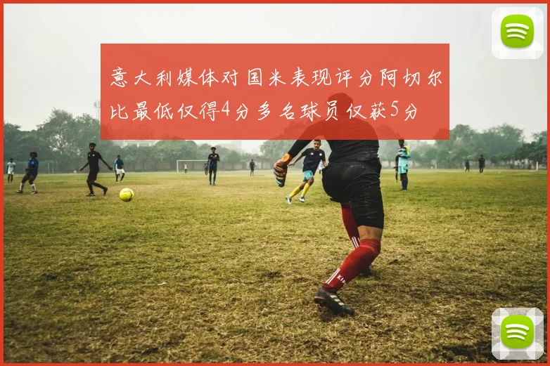 意大利媒体对国米表现评分阿切尔比最低仅得4分多名球员仅获5分