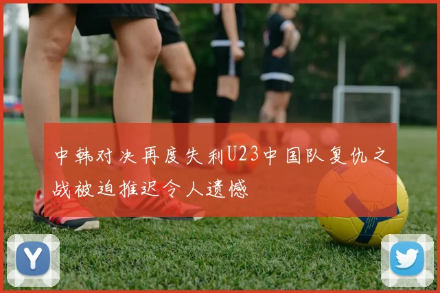 中韩对决再度失利U23中国队复仇之战被迫推迟令人遗憾