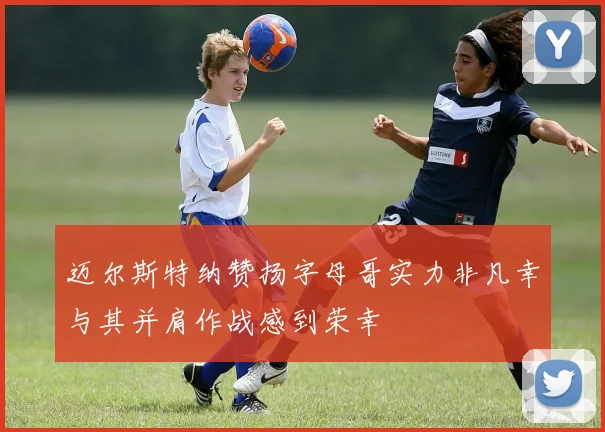迈尔斯特纳赞扬字母哥实力非凡幸与其并肩作战感到荣幸