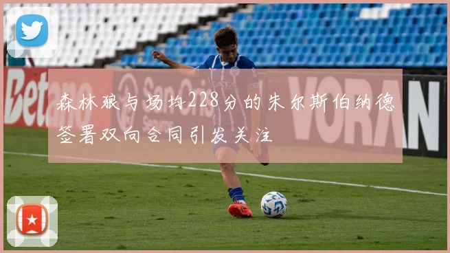 森林狼与场均228分的朱尔斯伯纳德签署双向合同引发关注