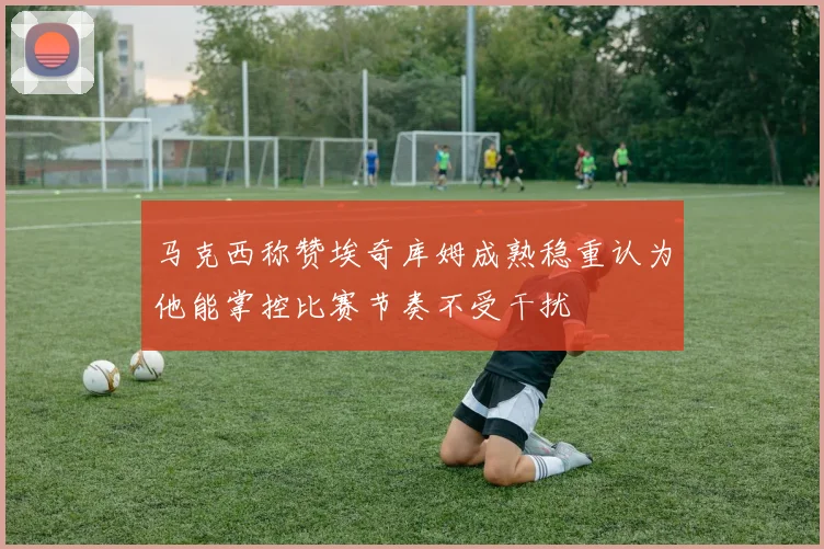 马克西称赞埃奇库姆成熟稳重认为他能掌控比赛节奏不受干扰