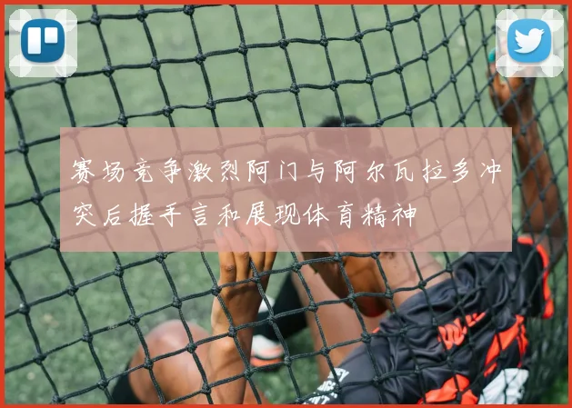 赛场竞争激烈阿门与阿尔瓦拉多冲突后握手言和展现体育精神