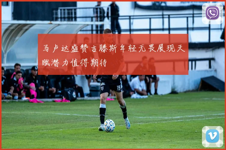 马卢达盛赞吉滕斯年轻无畏展现天赋潜力值得期待
