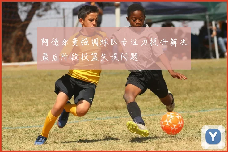 阿德尔曼强调球队专注力提升解决最后阶段投篮失误问题