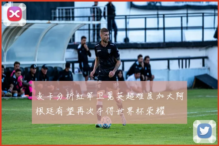 麦卡分析红军卫冕英超难度加大阿根廷有望再次夺得世界杯荣耀