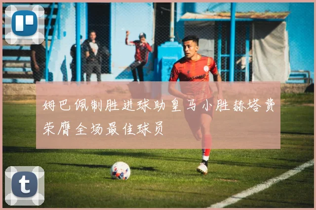 姆巴佩制胜进球助皇马小胜赫塔费荣膺全场最佳球员
