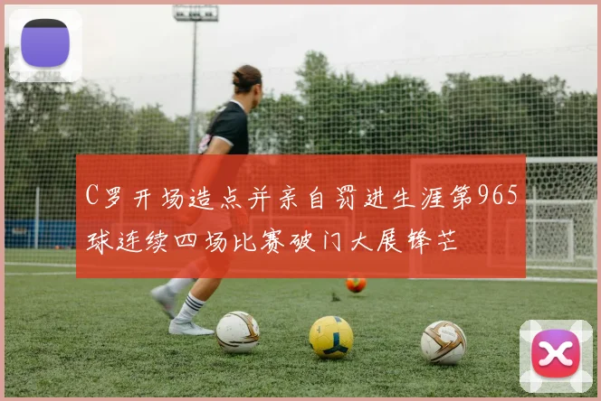 C罗开场造点并亲自罚进生涯第965球连续四场比赛破门大展锋芒