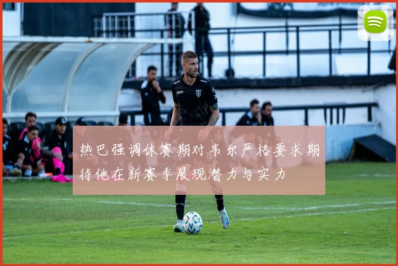 热巴强调休赛期对韦尔严格要求期待他在新赛季展现潜力与实力