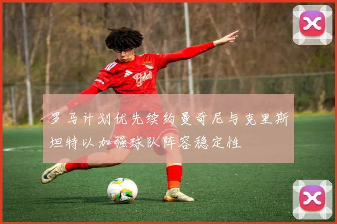 罗马计划优先续约曼奇尼与克里斯坦特以加强球队阵容稳定性