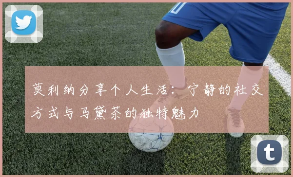 莫利纳分享个人生活：宁静的社交方式与马黛茶的独特魅力