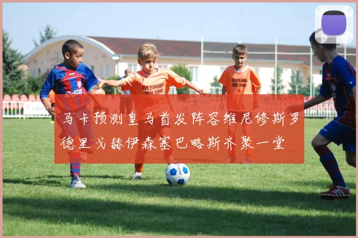 马卡预测皇马首发阵容维尼修斯罗德里戈赫伊森塞巴略斯齐聚一堂