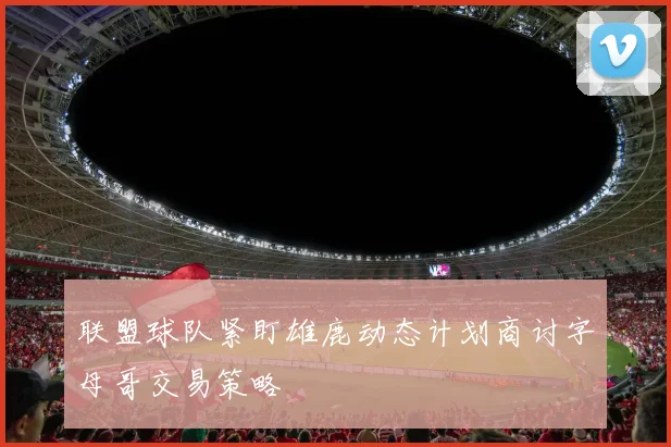 联盟球队紧盯雄鹿动态计划商讨字母哥交易策略