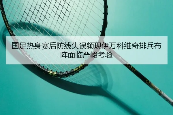 国足热身赛后防线失误频现伊万科维奇排兵布阵面临严峻考验 | ManBetX